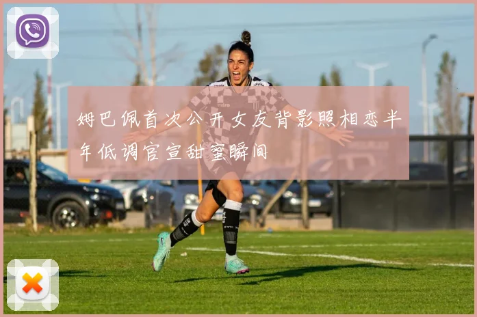 姆巴佩首次公开女友背影照相恋半年低调官宣甜蜜瞬间
