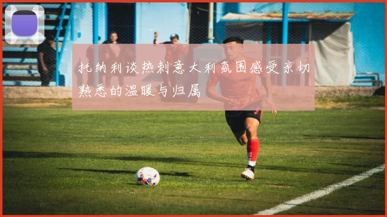 托纳利谈热刺意大利氛围感受亲切熟悉的温暖与归属